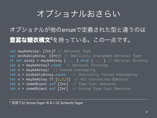 オプショナルおさらい
オプショナルが他のenumで定義された型と違うのは
豊富な糖衣構文2
を持っている。この一点です。
var maybeArray: [Int]? // Optional Type
var probablyArray: [Int]! // Implicitly Unwrapped Optional Type
if let array = maybeArray { ... } else { ... } // Optional Binding
let x = maybeArray?.count // Optional Chaining
let x = maybeArray! // Forced Unwrapping
let x = probablyArray.count // Implicitly Forced Unwrapping
let x = maybeArray ?? [1,2,3] // Nil Coalescing Operator
let x = someObject as? [Int] // Type Cast Operator
let x = someObject as! [Int] // Forced Type Cast Operator
2
英語では Syntax Sugar あるいは Syntac-c Sugar
6
 
