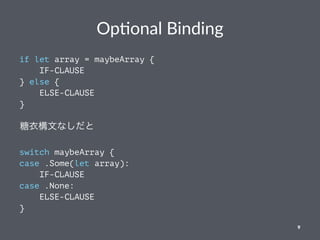 Op#onal Binding
if let array = maybeArray {
IF-CLAUSE
} else {
ELSE-CLAUSE
}
糖衣構文なしだと
switch maybeArray {
case .Some(let array):
IF-CLAUSE
case .None:
ELSE-CLAUSE
}
9
 