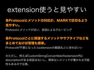 extension使うと見やすい
各Protocolとメソッドの対応が、MARKで区切るより
見やすい。
Protocolとメソッドが近い、括弧によるグルーピング
各Protocolごとに関連するメソッドやサブタイプなどを
まとめておけば管理も簡単。
Protocolが不要になったらextensionの範囲丸ごと消せばいい
※ただし、例えばCustomStringConvertibleのextension内に
descriptionがある保証はないし、関係ないメソッドが書かれる可能
性もあるので注意。
 