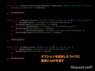 public func authenticate(usingCredential credential: NSURLCredential) -> Self {
delegate.credential = credential
return self
}
public func progress(closure: ((Int64, Int64, Int64) -> Void)? = nil) -> Self {
if let uploadDelegate = delegate as? UploadTaskDelegate {
uploadDelegate.uploadProgress = closure
} else if let dataDelegate = delegate as? DataTaskDelegate {
dataDelegate.dataProgress = closure
} else if let downloadDelegate = delegate as? DownloadTaskDelegate {
downloadDelegate.downloadProgress = closure
}
return self
}
public func stream(closure: (NSData -> Void)? = nil) -> Self {
if let dataDelegate = delegate as? DataTaskDelegate {
dataDelegate.dataStream = closure
}
return self
}
Request.swift
オプションを追加したついでに
最後にselfを返す
 
