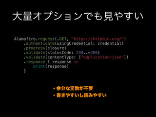 大量オプションでも見やすい
Alamofire.request(.GET, “https://httpbin.org/")
.authenticate(usingCredential: credential)
.progress(closure)
.validate(statusCode: 200..<300)
.validate(contentType: ["application/json"])
.response { response in
print(response)
}
・余分な変数が不要
・書きやすいし読みやすい
 