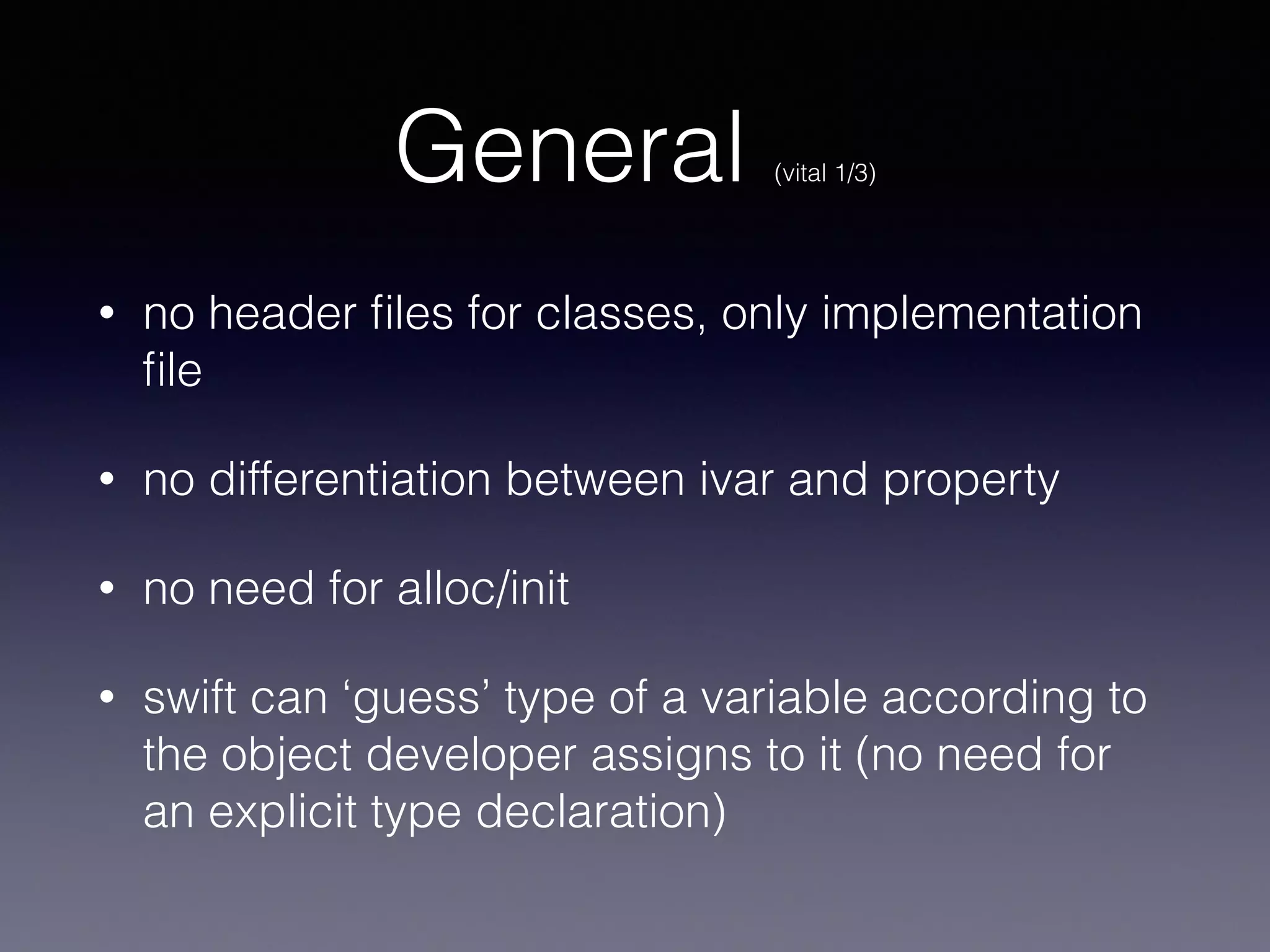 General (vital 1/3) 
• no header files for classes, only implementation 
file (one .swift file) 
• no differentiation between ivar and property 
• no need for alloc/init 
• swift can ‘guess’ type of a variable according to 
the object a developer assigns to it (no need for 
an explicit type declaration) 
 