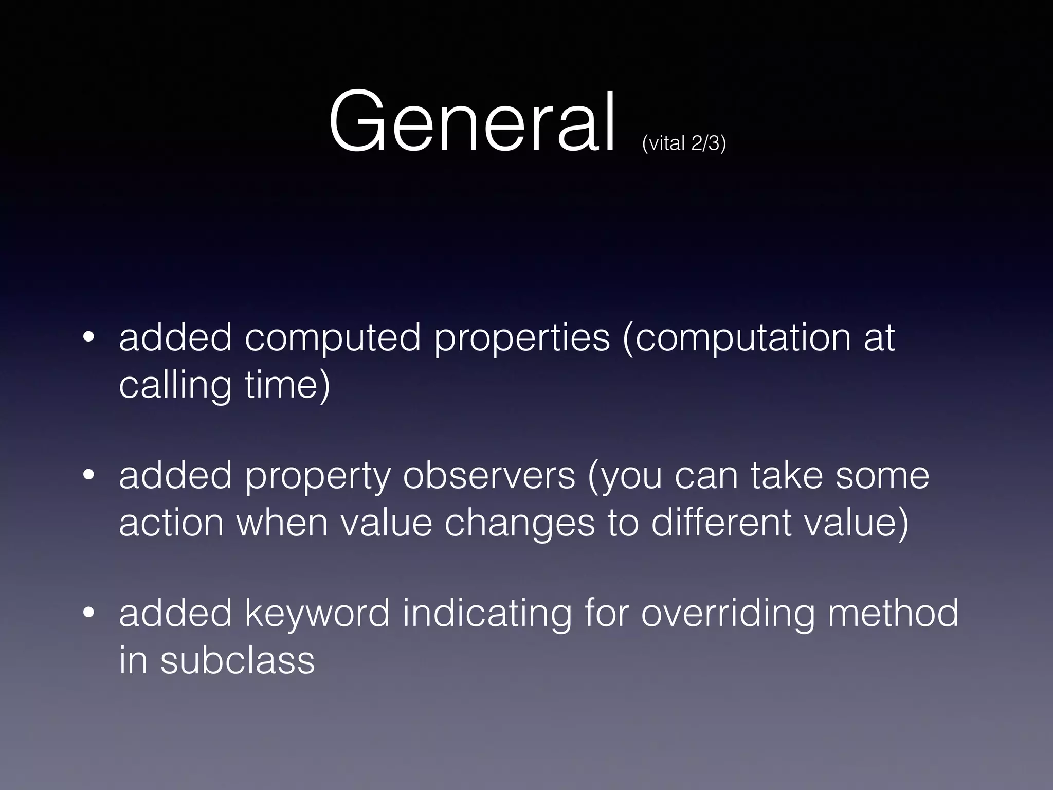 General (vital 2/3) 
! 
• added computed properties (computation at 
calling time) 
• added property observers (you can take some 
action when value changes to different value) 
• added keyword indicating for overriding method 
in subclass 
 