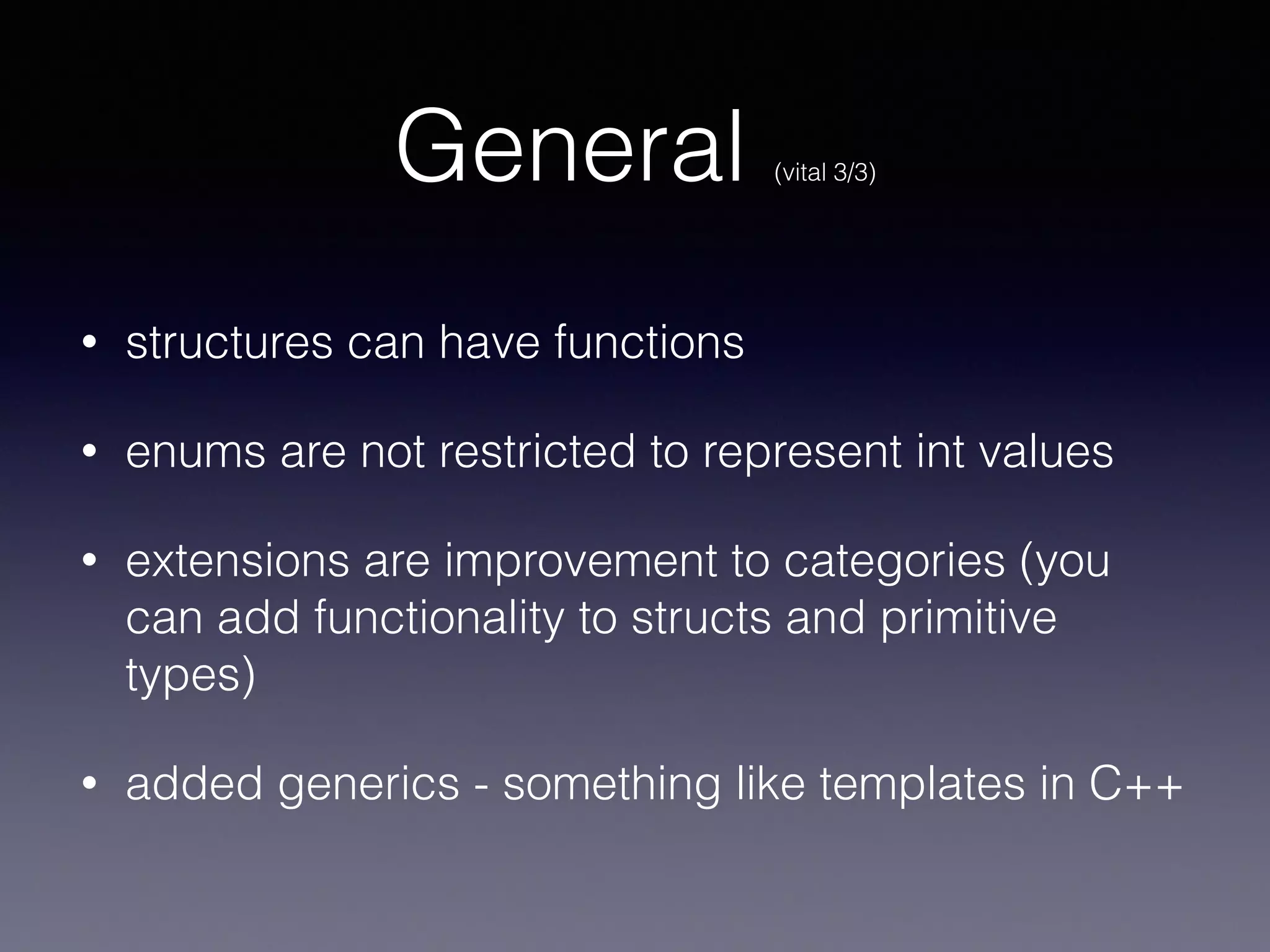 General (vital 3/3) 
• structures can have functions 
• enums are not restricted to represent int values 
• extensions are improvement to categories (you 
can add functionality to structs and primitive 
types) 
• added generics - something like templates in C++ 
 