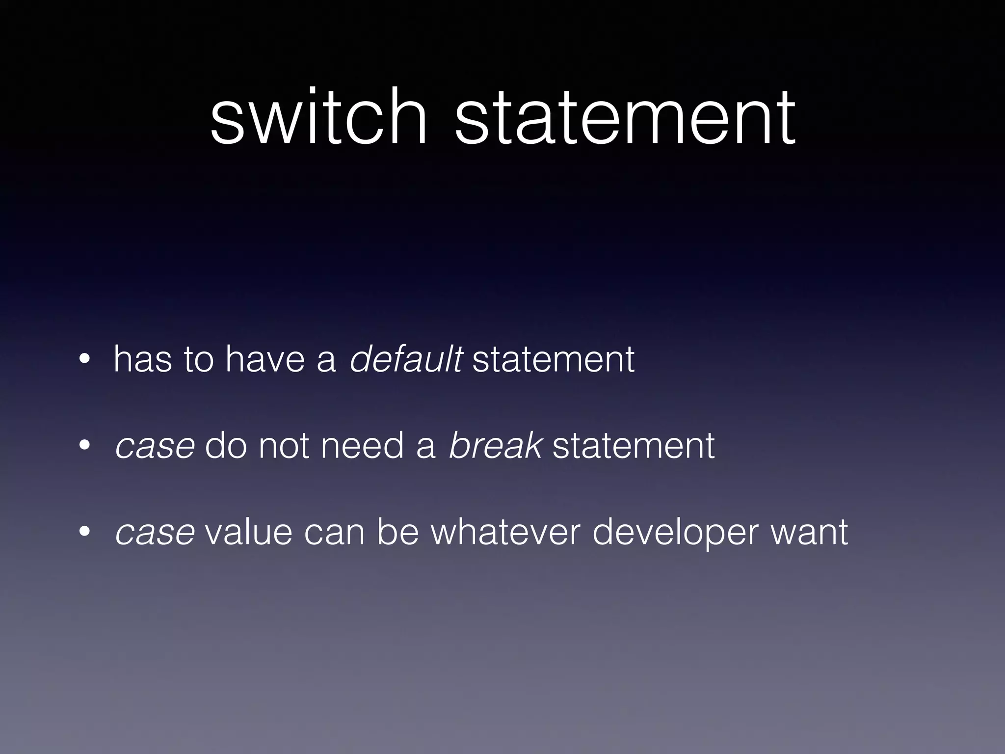 switch statement 
• has to have a default statement 
• case do not need a break statement 
• case value can be whatever developer want 
• switch has to cover all possible values 
(requirement for default case if enlisting is 
impossible) 
 