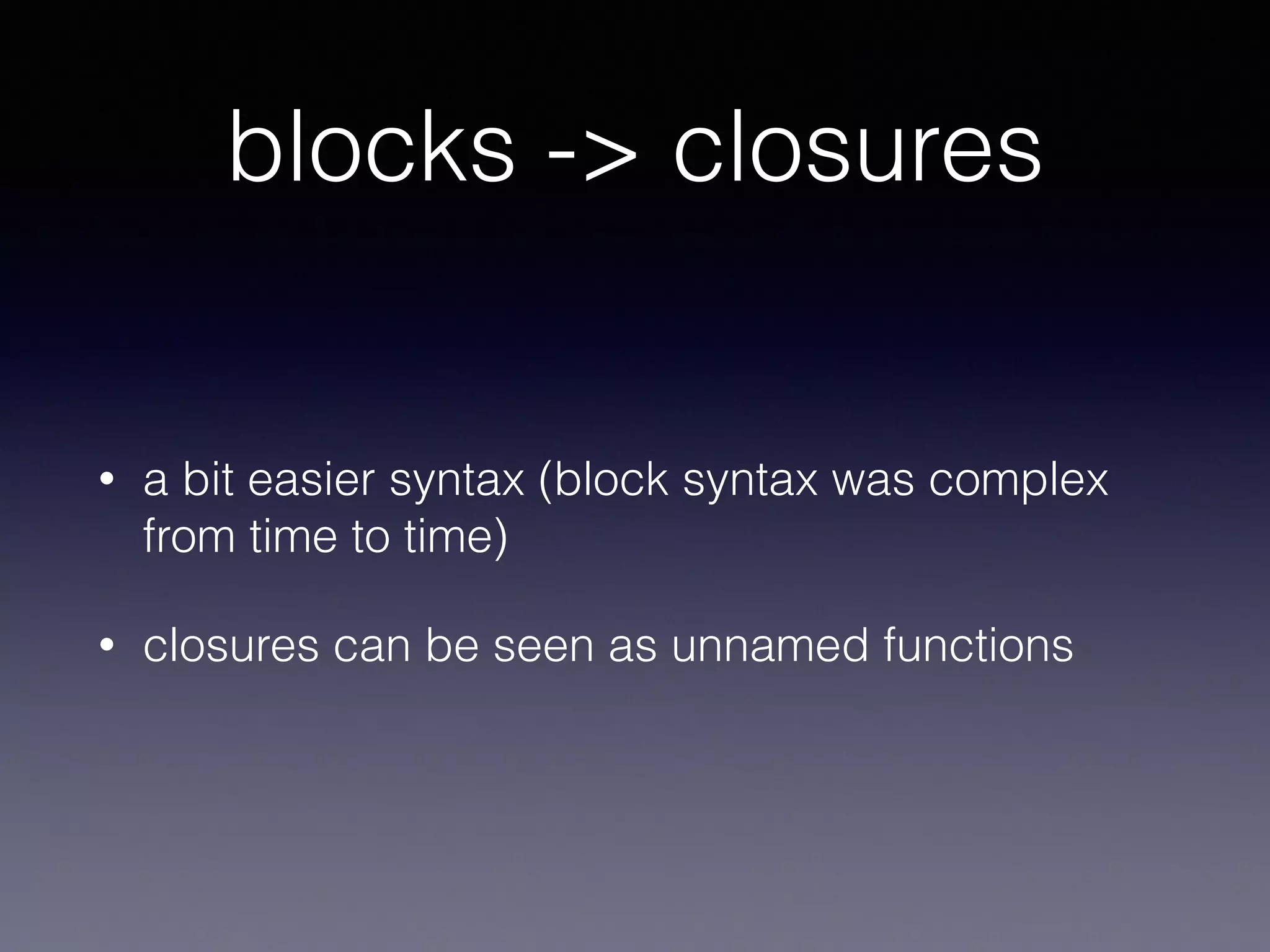 blocks -> closures 
• a bit easier syntax (block syntax was complex 
from time to time) 
• closures can be seen as unnamed functions 
• variables in closures are not copied but mutable 
 