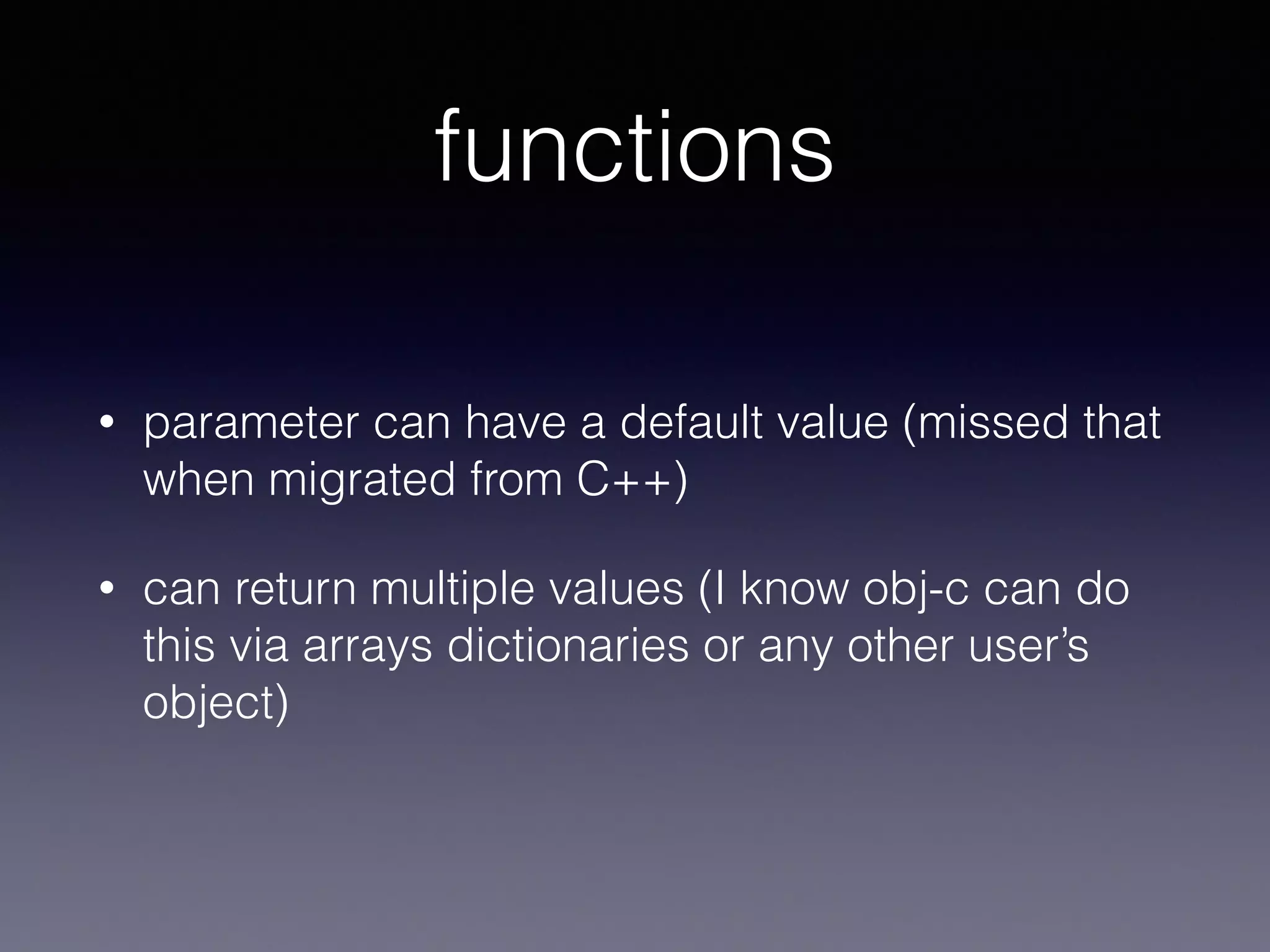functions 
• parameter can have a default value (missed that 
when migrated from C++) 
• can return multiple values (I know obj-c can do 
this via arrays dictionaries or any other user’s 
object) 
 