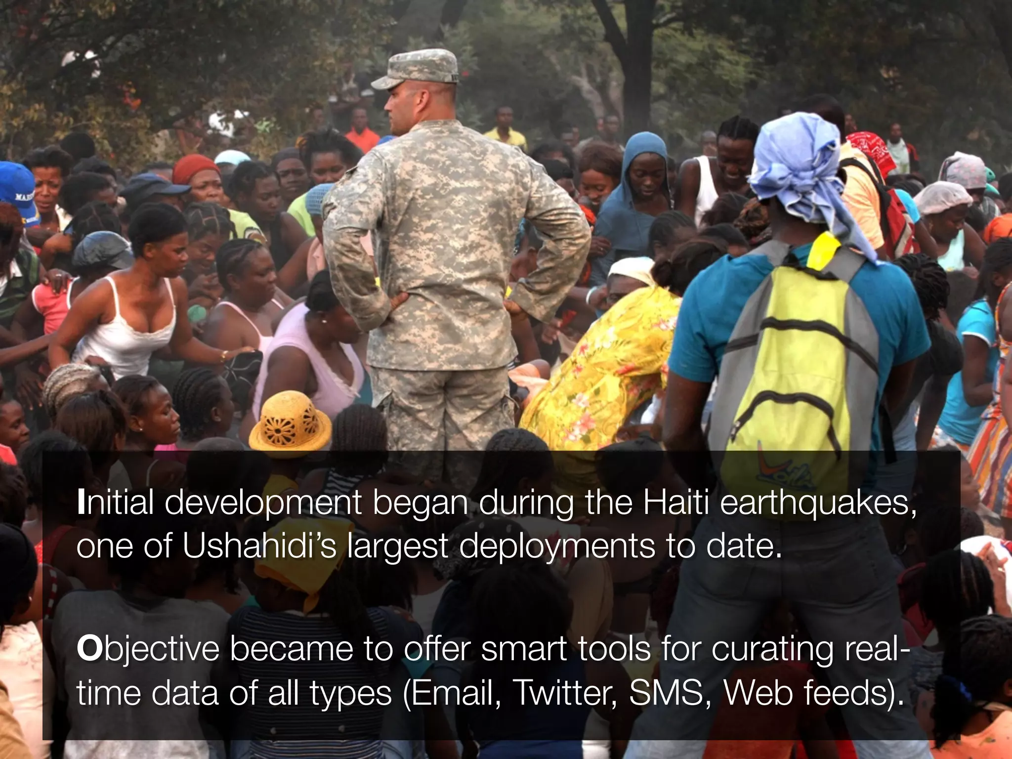 Initial development began during the Haiti earthquakes,
one of Ushahidi’s largest deployments to date.

Objective became to offer smart tools for curating real-
time data of all types (Email, Twitter, SMS, Web feeds).
 