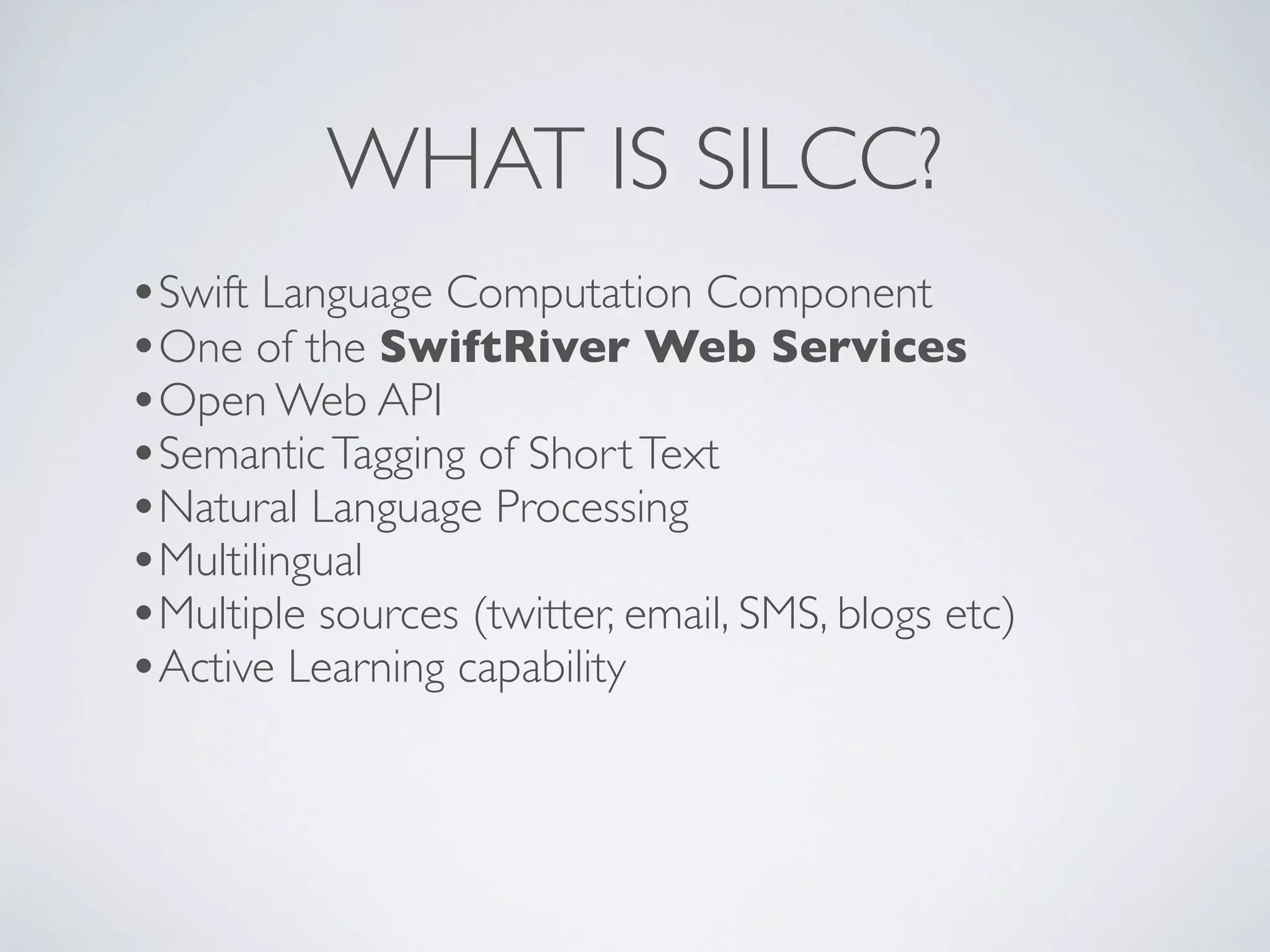 WHAT IS SILCC?
•Swift Language Computation Component
•One of the SwiftRiver Web Services
•Open Web API
•Semantic Tagging of Short Text
•Natural Language Processing
•Multilingual
•Multiple sources (twitter, email, SMS, blogs etc)
•Active Learning capability
 