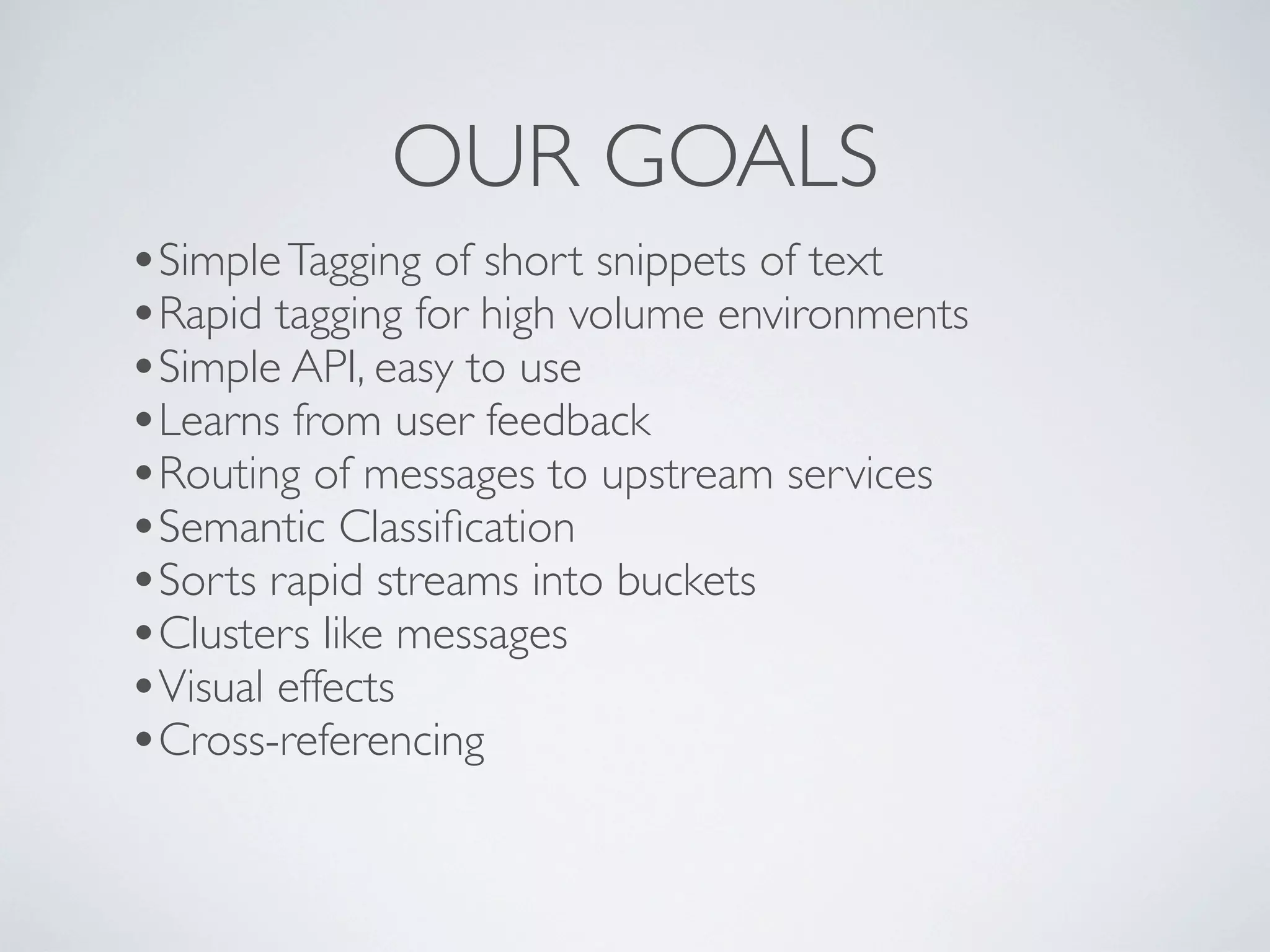 OUR GOALS
•Simple Tagging of short snippets of text
•Rapid tagging for high volume environments
•Simple API, easy to use
•Learns from user feedback
•Routing of messages to upstream services
•Semantic Classiﬁcation
•Sorts rapid streams into buckets
•Clusters like messages
•Visual effects
•Cross-referencing
 