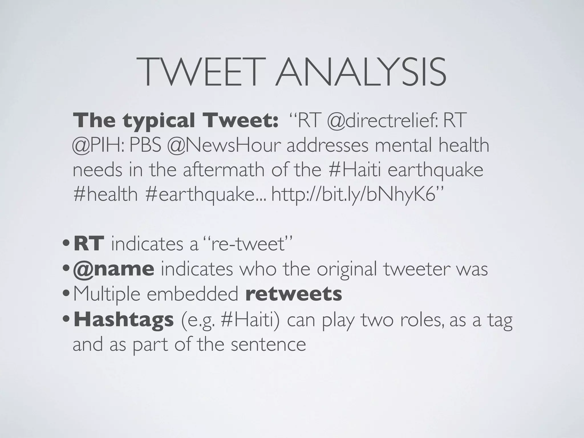 TWEET ANALYSIS
 The typical Tweet: “RT @directrelief: RT
 @PIH: PBS @NewsHour addresses mental health
 needs in the aftermath of the #Haiti earthquake
 #health #earthquake... http://bit.ly/bNhyK6”

•RT indicates a “re-tweet”
•@name indicates who the original tweeter was
•Multiple embedded retweets
•Hashtags (e.g. #Haiti) can play two roles, as a tag
 and as part of the sentence
 