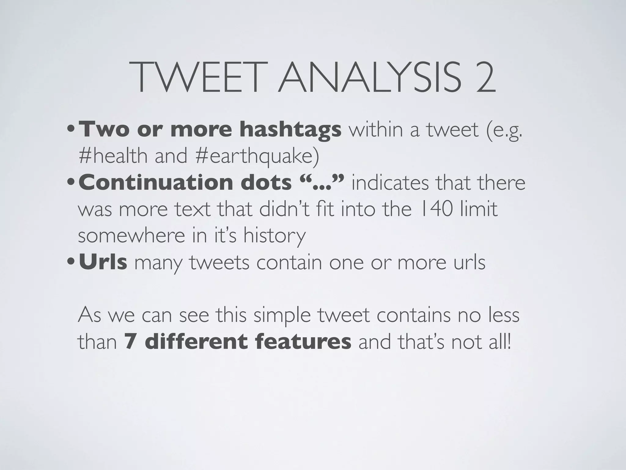 TWEET ANALYSIS 2
•Two or more hashtags within a tweet (e.g.
 #health and #earthquake)
•Continuation dots “...” indicates that there
 was more text that didn’t ﬁt into the 140 limit
 somewhere in it’s history
•Urls many tweets contain one or more urls
 As we can see this simple tweet contains no less
 than 7 different features and that’s not all!
 