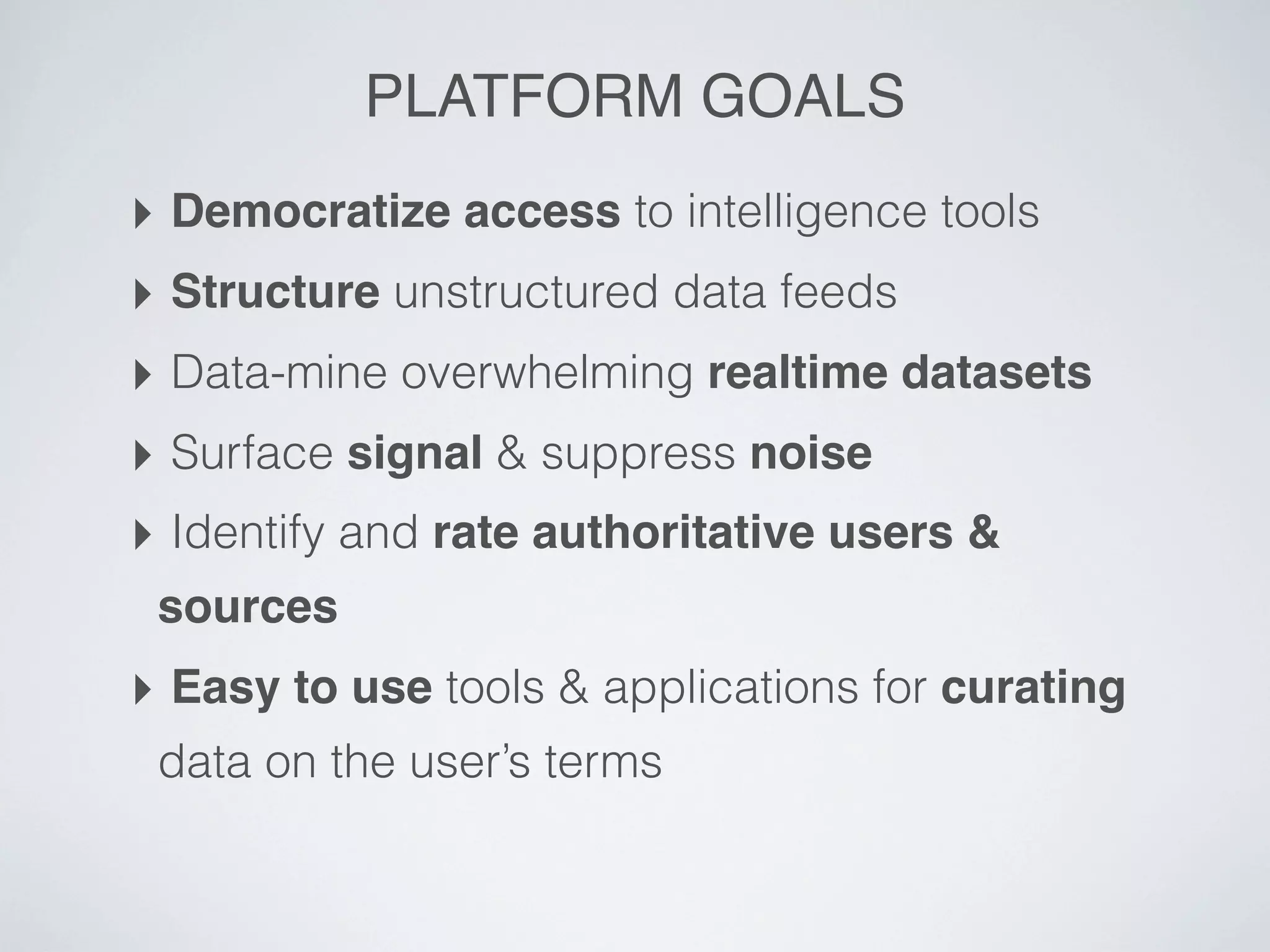 PLATFORM GOALS
‣ Democratize access to intelligence tools
‣ Structure unstructured data feeds
‣ Data-mine overwhelming realtime datasets
‣ Surface signal & suppress noise
‣ Identify and rate authoritative users &
 sources
‣ Easy to use tools & applications for curating
 data on the user’s terms
 