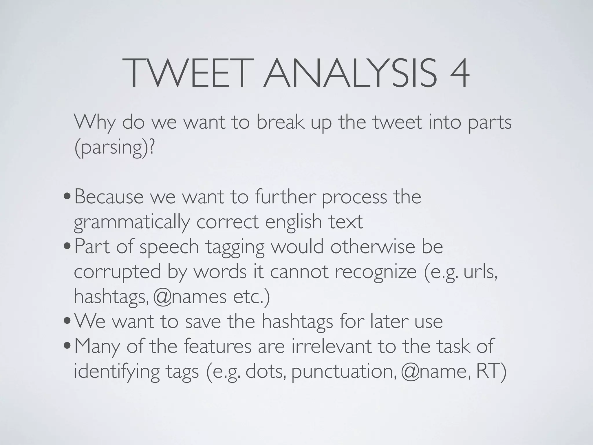TWEET ANALYSIS 4
 Why do we want to break up the tweet into parts
 (parsing)?

•Because we want to further process the
 grammatically correct english text
•Part of speech tagging would otherwise be
 corrupted by words it cannot recognize (e.g. urls,
 hashtags, @names etc.)
•We want to save the hashtags for later use
•Many of the features are irrelevant to the task of
 identifying tags (e.g. dots, punctuation, @name, RT)
 