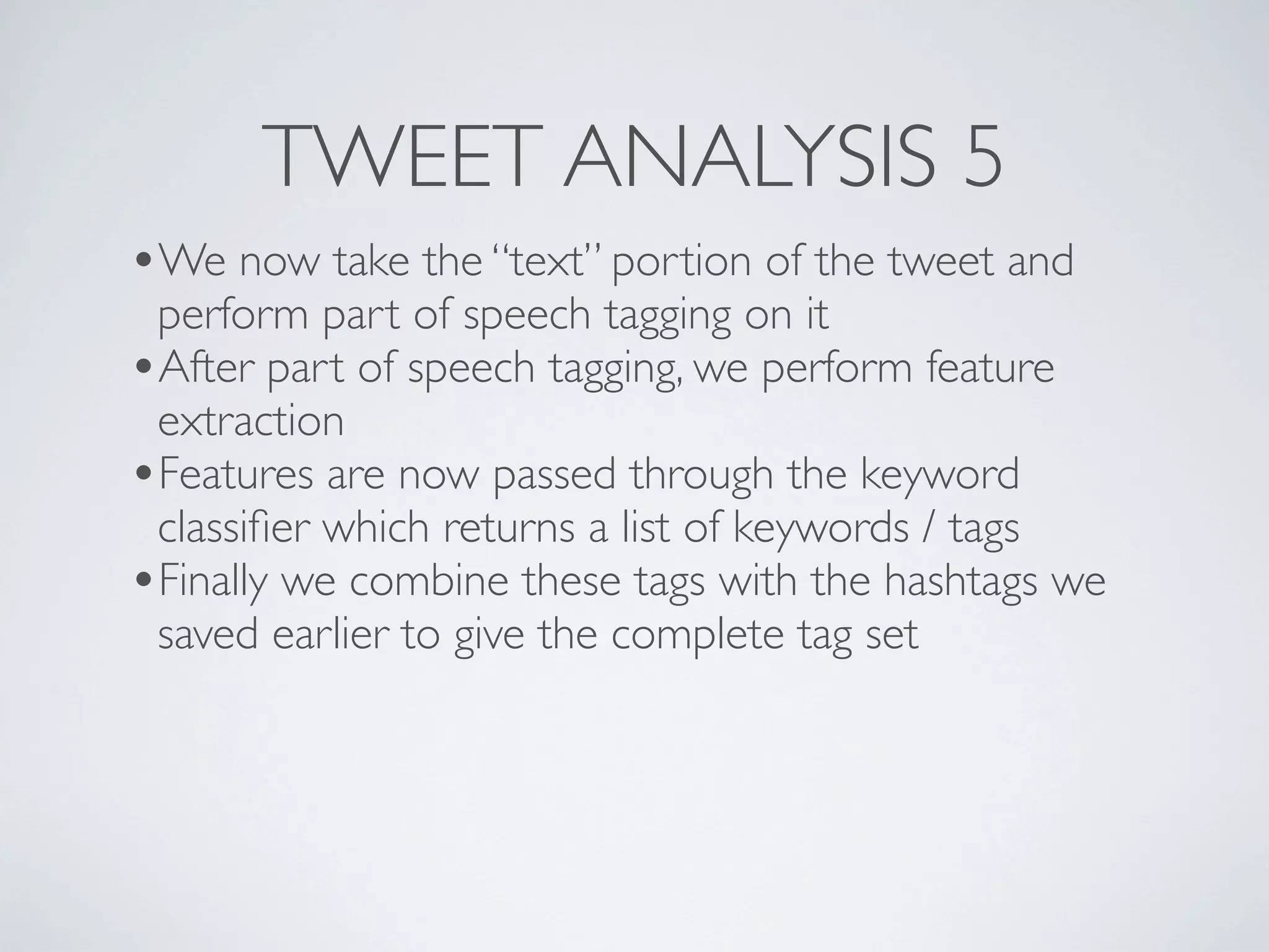 TWEET ANALYSIS 5
•We now take the “text” portion of the tweet and
 perform part of speech tagging on it
•After part of speech tagging, we perform feature
 extraction
•Features are now passed through the keyword
 classiﬁer which returns a list of keywords / tags
•Finally we combine these tags with the hashtags we
 saved earlier to give the complete tag set
 