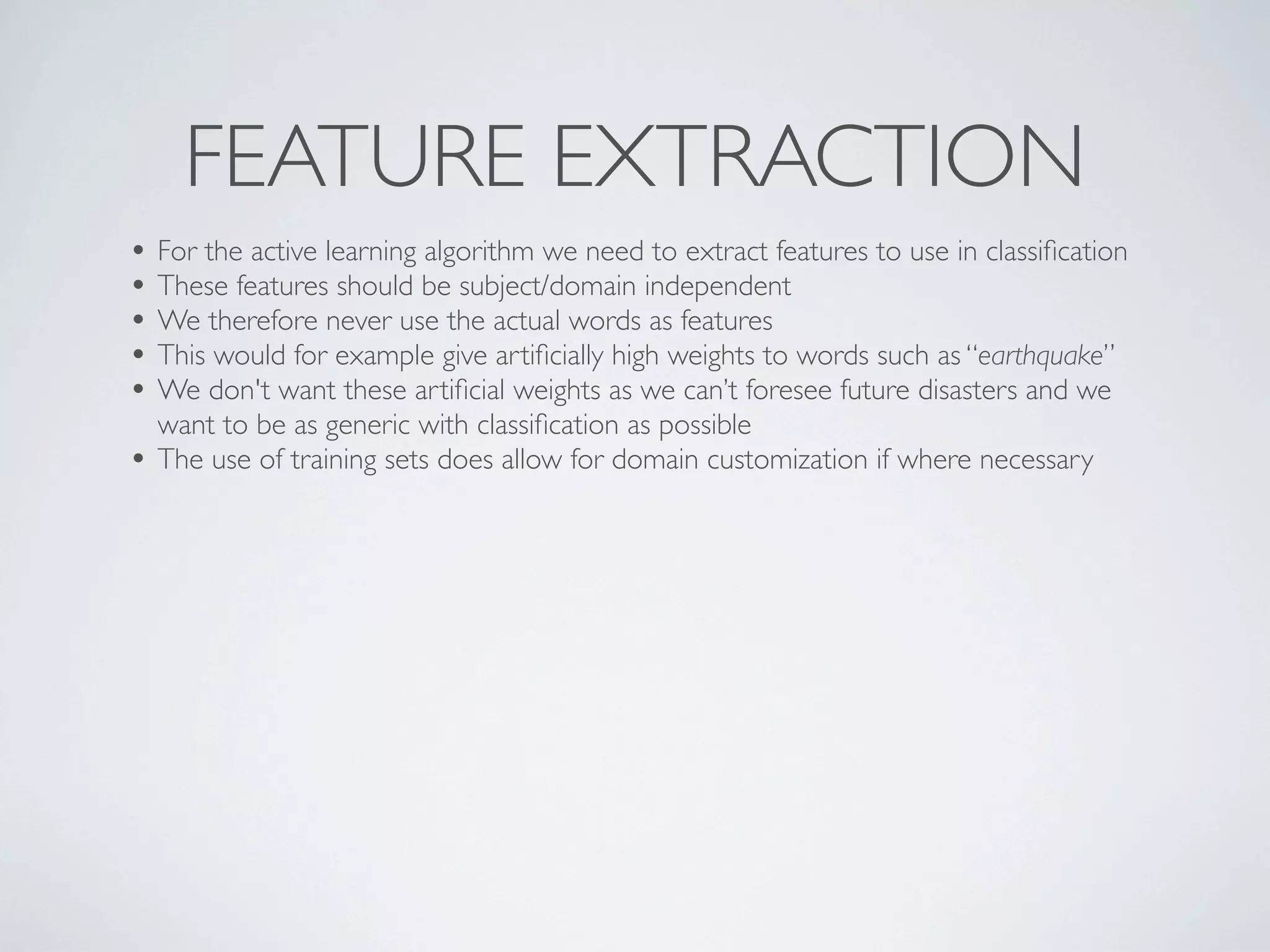 FEATURE EXTRACTION
• For the active learning algorithm we need to extract features to use in classiﬁcation
• These features should be subject/domain independent
• We therefore never use the actual words as features
• This would for example give artiﬁcially high weights to words such as “earthquake”
• We don't want these artiﬁcial weights as we can’t foresee future disasters and we
    want to be as generic with classiﬁcation as possible
•   The use of training sets does allow for domain customization if where necessary
 