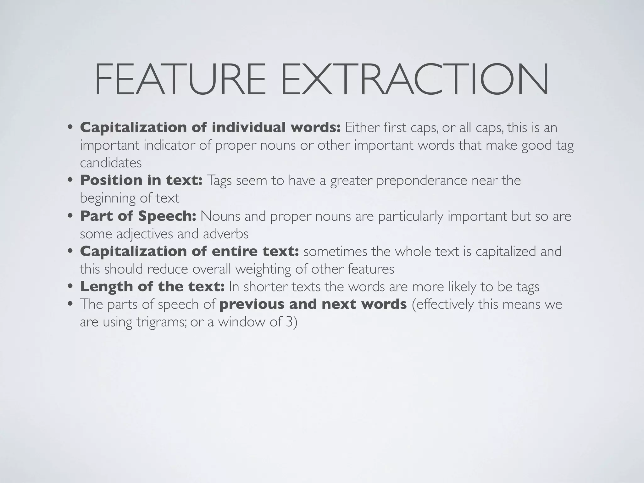 FEATURE EXTRACTION
• Capitalization of individual words: Either ﬁrst caps, or all caps, this is an
    important indicator of proper nouns or other important words that make good tag
    candidates
•   Position in text: Tags seem to have a greater preponderance near the
    beginning of text
•   Part of Speech: Nouns and proper nouns are particularly important but so are
    some adjectives and adverbs
•   Capitalization of entire text: sometimes the whole text is capitalized and
    this should reduce overall weighting of other features
•   Length of the text: In shorter texts the words are more likely to be tags
•   The parts of speech of previous and next words (effectively this means we
    are using trigrams; or a window of 3)
 