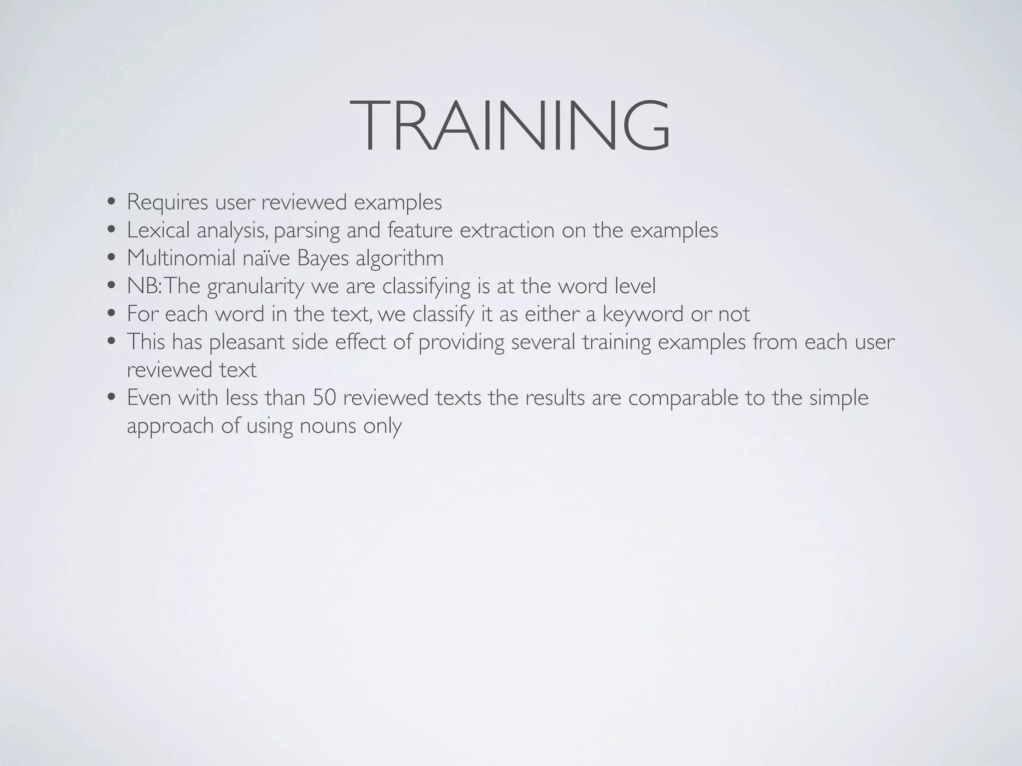 TRAINING
• Requires user reviewed examples
• Lexical analysis, parsing and feature extraction on the examples
• Multinomial naïve Bayes algorithm
• NB: The granularity we are classifying is at the word level
• For each word in the text, we classify it as either a keyword or not
• This has pleasant side effect of providing several training examples from each user
    reviewed text
•   Even with less than 50 reviewed texts the results are comparable to the simple
    approach of using nouns only
 