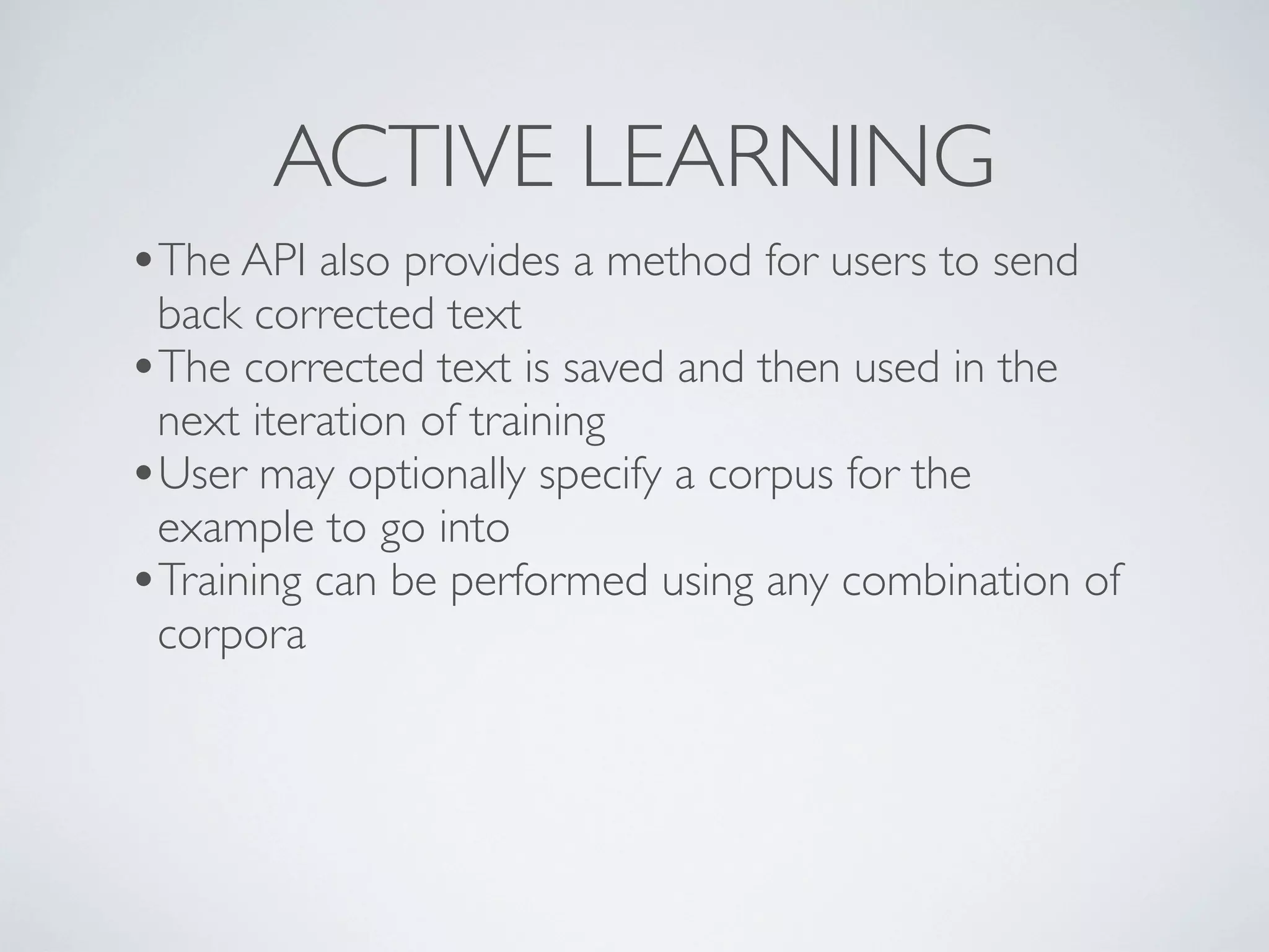 ACTIVE LEARNING
•The API also provides a method for users to send
 back corrected text
•The corrected text is saved and then used in the
 next iteration of training
•User may optionally specify a corpus for the
 example to go into
•Training can be performed using any combination of
 corpora
 