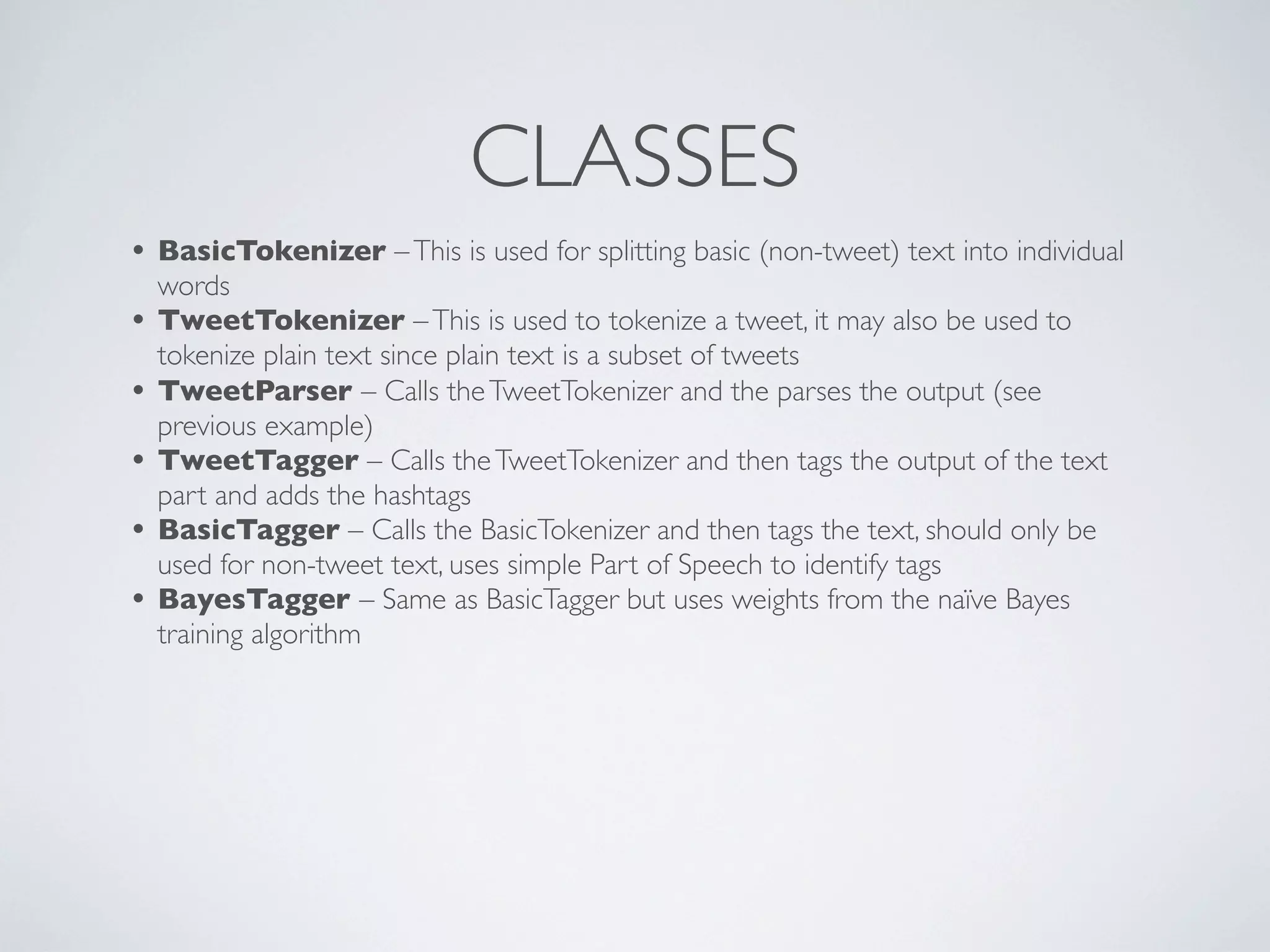 CLASSES
• BasicTokenizer – This is used for splitting basic (non-tweet) text into individual
    words
•   TweetTokenizer – This is used to tokenize a tweet, it may also be used to
    tokenize plain text since plain text is a subset of tweets
•   TweetParser – Calls the TweetTokenizer and the parses the output (see
    previous example)
•   TweetTagger – Calls the TweetTokenizer and then tags the output of the text
    part and adds the hashtags
•   BasicTagger – Calls the BasicTokenizer and then tags the text, should only be
    used for non-tweet text, uses simple Part of Speech to identify tags
•   BayesTagger – Same as BasicTagger but uses weights from the naïve Bayes
    training algorithm
 