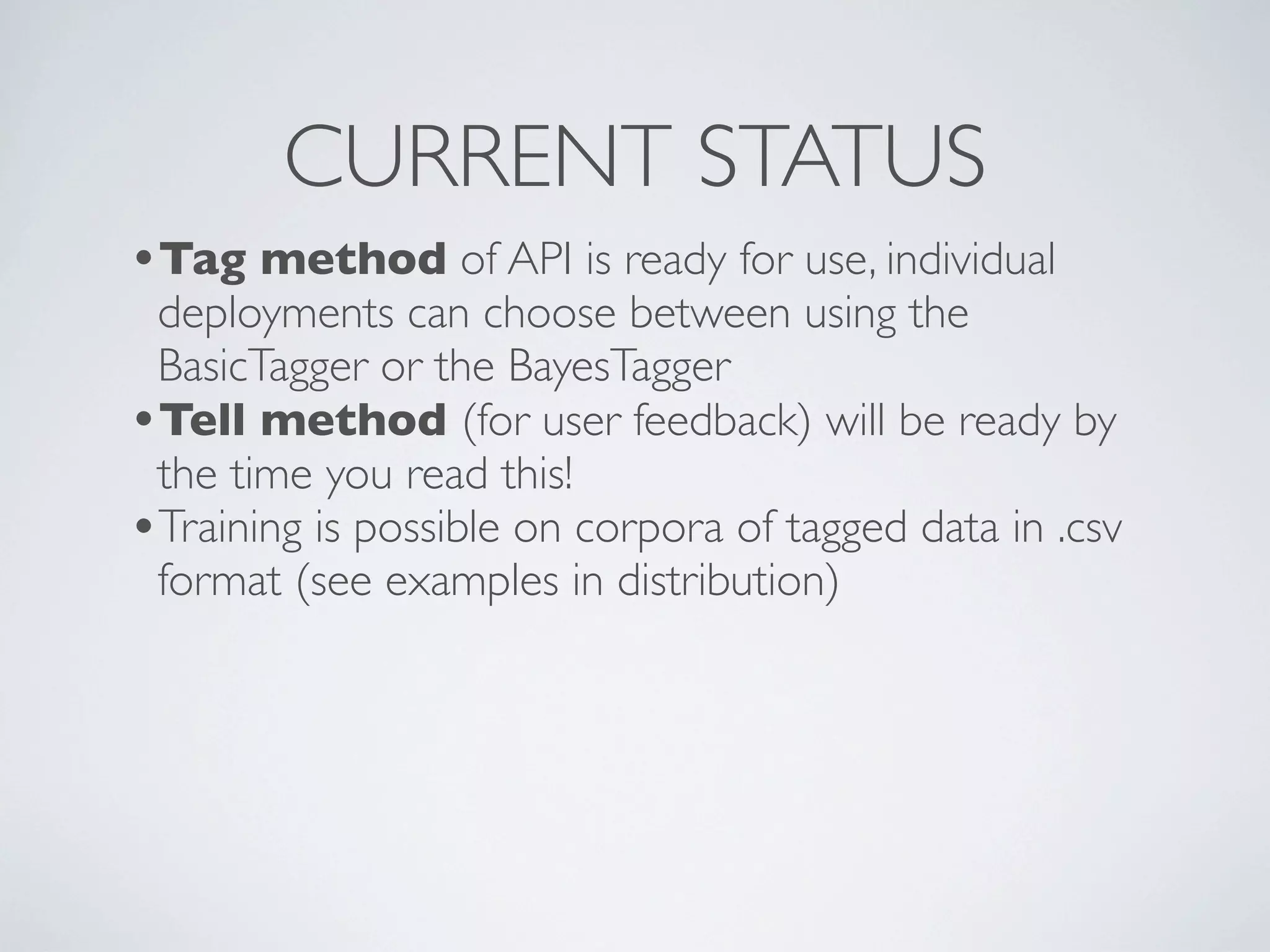 CURRENT STATUS
•Tag method of API is ready for use, individual
 deployments can choose between using the
 BasicTagger or the BayesTagger
•Tell method (for user feedback) will be ready by
 the time you read this!
•Training is possible on corpora of tagged data in .csv
 format (see examples in distribution)
 