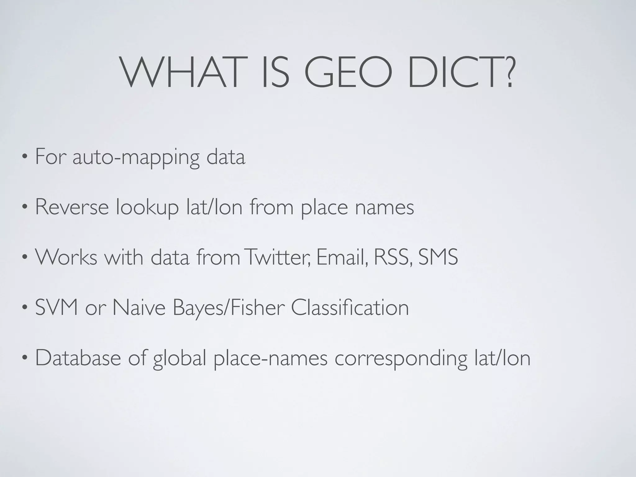 WHAT IS GEO DICT?
• For   auto-mapping data

• Reverse   lookup lat/lon from place names

• Works    with data from Twitter, Email, RSS, SMS

• SVM    or Naive Bayes/Fisher Classiﬁcation

• Database   of global place-names corresponding lat/lon
 