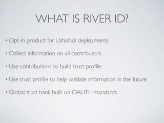 WHAT IS RIVER ID?
• Opt-in    product for Ushahidi deployments

• Collect   information on all contributors

• Use   contributions to build trust proﬁle

• Use   trust proﬁle to help validate information in the future

• Global    trust bank built on OAUTH standards
 