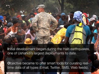 Initial development began during the Haiti earthquakes,
one of Ushahidi’s largest deployments to date.

Objective became to offer smart tools for curating real-
time data of all types (Email, Twitter, SMS, Web feeds).
 