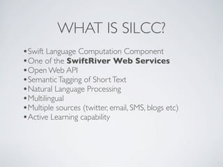 WHAT IS SILCC?
•Swift Language Computation Component
•One of the SwiftRiver Web Services
•Open Web API
•Semantic Tagging of Short Text
•Natural Language Processing
•Multilingual
•Multiple sources (twitter, email, SMS, blogs etc)
•Active Learning capability
 
