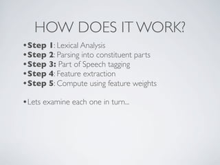 HOW DOES IT WORK?
•Step 1: Lexical Analysis
•Step 2: Parsing into constituent parts
•Step 3: Part of Speech tagging
•Step 4: Feature extraction
•Step 5: Compute using feature weights
•Lets examine each one in turn...
 