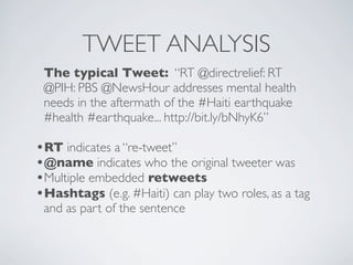 TWEET ANALYSIS
 The typical Tweet: “RT @directrelief: RT
 @PIH: PBS @NewsHour addresses mental health
 needs in the aftermath of the #Haiti earthquake
 #health #earthquake... http://bit.ly/bNhyK6”

•RT indicates a “re-tweet”
•@name indicates who the original tweeter was
•Multiple embedded retweets
•Hashtags (e.g. #Haiti) can play two roles, as a tag
 and as part of the sentence
 