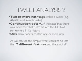 TWEET ANALYSIS 2
•Two or more hashtags within a tweet (e.g.
 #health and #earthquake)
•Continuation dots “...” indicates that there
 was more text that didn’t ﬁt into the 140 limit
 somewhere in it’s history
•Urls many tweets contain one or more urls
 As we can see this simple tweet contains no less
 than 7 different features and that’s not all!
 