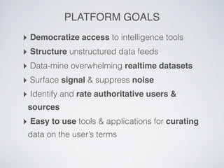 PLATFORM GOALS
‣ Democratize access to intelligence tools
‣ Structure unstructured data feeds
‣ Data-mine overwhelming realtime datasets
‣ Surface signal & suppress noise
‣ Identify and rate authoritative users &
 sources
‣ Easy to use tools & applications for curating
 data on the user’s terms
 
