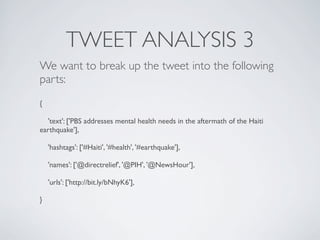 TWEET ANALYSIS 3
We want to break up the tweet into the following
parts:
{

  'text': ['PBS addresses mental health needs in the aftermath of the Haiti
earthquake'],

    'hashtags': ['#Haiti', '#health', '#earthquake'],

    'names': ['@directrelief', '@PIH', '@NewsHour'],

    'urls': ['http://bit.ly/bNhyK6'],

}
 