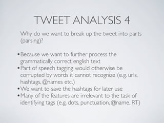 TWEET ANALYSIS 4
 Why do we want to break up the tweet into parts
 (parsing)?

•Because we want to further process the
 grammatically correct english text
•Part of speech tagging would otherwise be
 corrupted by words it cannot recognize (e.g. urls,
 hashtags, @names etc.)
•We want to save the hashtags for later use
•Many of the features are irrelevant to the task of
 identifying tags (e.g. dots, punctuation, @name, RT)
 