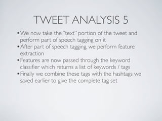 TWEET ANALYSIS 5
•We now take the “text” portion of the tweet and
 perform part of speech tagging on it
•After part of speech tagging, we perform feature
 extraction
•Features are now passed through the keyword
 classiﬁer which returns a list of keywords / tags
•Finally we combine these tags with the hashtags we
 saved earlier to give the complete tag set
 