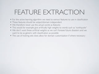 FEATURE EXTRACTION
• For the active learning algorithm we need to extract features to use in classiﬁcation
• These features should be subject/domain independent
• We therefore never use the actual words as features
• This would for example give artiﬁcially high weights to words such as “earthquake”
• We don't want these artiﬁcial weights as we can’t foresee future disasters and we
    want to be as generic with classiﬁcation as possible
•   The use of training sets does allow for domain customization if where necessary
 