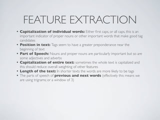 FEATURE EXTRACTION
• Capitalization of individual words: Either ﬁrst caps, or all caps, this is an
    important indicator of proper nouns or other important words that make good tag
    candidates
•   Position in text: Tags seem to have a greater preponderance near the
    beginning of text
•   Part of Speech: Nouns and proper nouns are particularly important but so are
    some adjectives and adverbs
•   Capitalization of entire text: sometimes the whole text is capitalized and
    this should reduce overall weighting of other features
•   Length of the text: In shorter texts the words are more likely to be tags
•   The parts of speech of previous and next words (effectively this means we
    are using trigrams; or a window of 3)
 