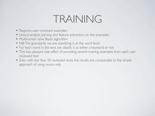 TRAINING
• Requires user reviewed examples
• Lexical analysis, parsing and feature extraction on the examples
• Multinomial naïve Bayes algorithm
• NB: The granularity we are classifying is at the word level
• For each word in the text, we classify it as either a keyword or not
• This has pleasant side effect of providing several training examples from each user
    reviewed text
•   Even with less than 50 reviewed texts the results are comparable to the simple
    approach of using nouns only
 