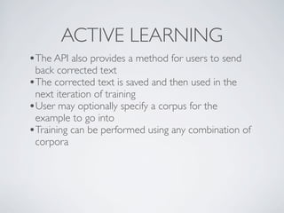 ACTIVE LEARNING
•The API also provides a method for users to send
 back corrected text
•The corrected text is saved and then used in the
 next iteration of training
•User may optionally specify a corpus for the
 example to go into
•Training can be performed using any combination of
 corpora
 