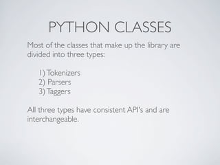 PYTHON CLASSES
Most of the classes that make up the library are
divided into three types:

   1) Tokenizers
   2) Parsers
   3) Taggers

All three types have consistent API's and are
interchangeable.
 
