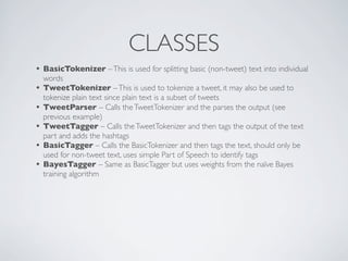 CLASSES
• BasicTokenizer – This is used for splitting basic (non-tweet) text into individual
    words
•   TweetTokenizer – This is used to tokenize a tweet, it may also be used to
    tokenize plain text since plain text is a subset of tweets
•   TweetParser – Calls the TweetTokenizer and the parses the output (see
    previous example)
•   TweetTagger – Calls the TweetTokenizer and then tags the output of the text
    part and adds the hashtags
•   BasicTagger – Calls the BasicTokenizer and then tags the text, should only be
    used for non-tweet text, uses simple Part of Speech to identify tags
•   BayesTagger – Same as BasicTagger but uses weights from the naïve Bayes
    training algorithm
 