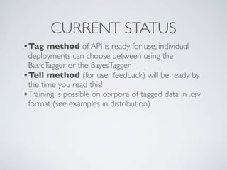 CURRENT STATUS
•Tag method of API is ready for use, individual
 deployments can choose between using the
 BasicTagger or the BayesTagger
•Tell method (for user feedback) will be ready by
 the time you read this!
•Training is possible on corpora of tagged data in .csv
 format (see examples in distribution)
 