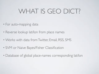 WHAT IS GEO DICT?
• For   auto-mapping data

• Reverse   lookup lat/lon from place names

• Works    with data from Twitter, Email, RSS, SMS

• SVM    or Naive Bayes/Fisher Classiﬁcation

• Database   of global place-names corresponding lat/lon
 