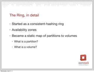 The Ring, in detail

                ‣   Started as a consistent-hashing ring
                ‣   Availability zones
                ‣   Became a static map of partitions to volumes
                    ‣    What is a partition?
                    ‣    What is a volume?




Wednesday, July 27, 11
 