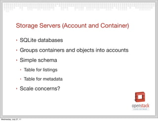 Storage Servers (Account and Container)

                ‣   SQLite databases
                ‣   Groups containers and objects into accounts
                ‣   Simple schema
                    ‣    Table for listings
                    ‣    Table for metadata
                ‣   Scale concerns?




Wednesday, July 27, 11
 