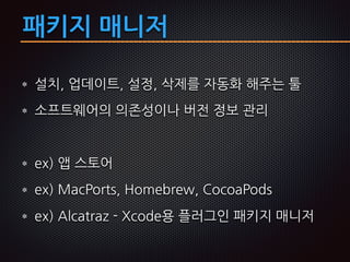 패키지 매니저
설치, 업데이트, 설정, 삭제를 자동화 해주는 툴
소프트웨어의 의존성이나 버전 정보 관리
ex) 앱 스토어
ex) MacPorts, Homebrew, CocoaPods
ex) Alcatraz - Xcode용 플러그인 패키지 매니저
 