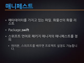 매니페스트
메타데이터를 가지고 있는 파일. 화물선의 화물 리
스트
Package.swift
스위프트 언어로 패키지 매니저의 매니페스트를 정
의
여러분, 스위프트를 배우면 프로젝트 설정도 가능합니
다.
 