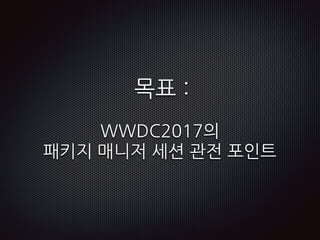 목표 :
WWDC2017의
패키지 매니저 세션 관전 포인트
 