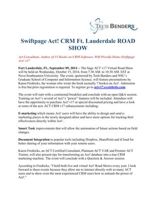 Swiftpage Act! CRM Ft. Lauderdale ROAD 
SHOW 
Act Consultant, Author of 13 Books on CRM Software, Will Provide Demo Swiftpage 
Act! v17 
Fort Lauderdale, FL, September 09, 2014 -- The Sage ACT v17 Virtual Road Show 
will be held on Wednesday, October 15, 2014, from 7:30 AM. to 10:30 AM. EST at 
Nova Southeastern University. The event, sponsored by Tech Benders and NSU’s 
Graduate School of Computer and Information Science, will feature presentations by 
Karen Fredricks, the woman who wrote the book (actually 7 books) on Act!. Admission 
is free but prior registration is required. To register go to actv17.eventbrite.com. 
The event will start with a continental breakfast and conclude with an open Q&A session. 
Training on Act!’s several of Act!’s “power” features will be included. Attendees will 
have the opportunity to purchase Act! v17 at special discounted pricing and have a look 
at some of the new ACT CRM v17 enhancements including: 
E-marketing which means Act! users will have the ability to design and send e-marketing 
pieces in the newly designed editor and have more options for tracking their 
effectiveness directly within Act! . 
Smart Task improvements that will allow the automation of future actions based on field 
changes. 
Document Integration to popular tools including Dropbox, SharePoint and iCloud for 
better sharing of your information with your remote users. 
Karen Fredricks, an ACT Certified Consultant, Platinum ACT VAR and Premier ACT 
Trainer, will also present tips for transforming an Act! database into a true CRM 
marketing machine. The event will conclude with a Question & Answer session. 
According to Fredricks, “I hold both live and virtual Act! Road Shows every year. I look 
forward to these events because they allow me to interact directly with so many ACT 
users and to show even the most experienced CRM users how to unleash the power of 
Act!.” 
 
